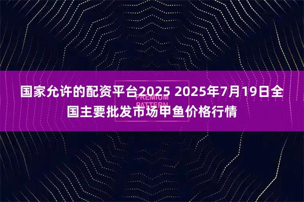 国家允许的配资平台2025 2025年7月19日全国主要批发市场甲鱼价格行情