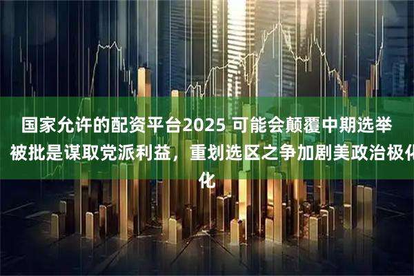 国家允许的配资平台2025 可能会颠覆中期选举，被批是谋取党派利益，重划选区之争加剧美政治极化
