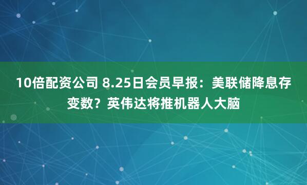 10倍配资公司 8.25日会员早报：美联储降息存变数？英伟达将推机器人大脑