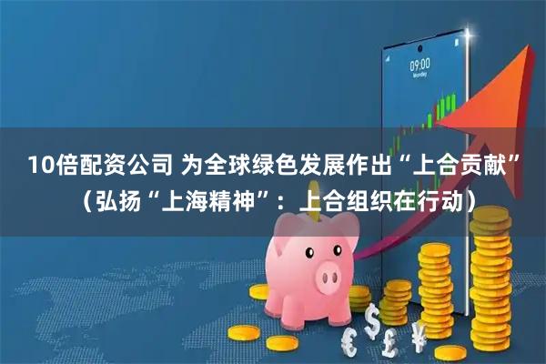 10倍配资公司 为全球绿色发展作出“上合贡献”（弘扬“上海精神”：上合组织在行动）
