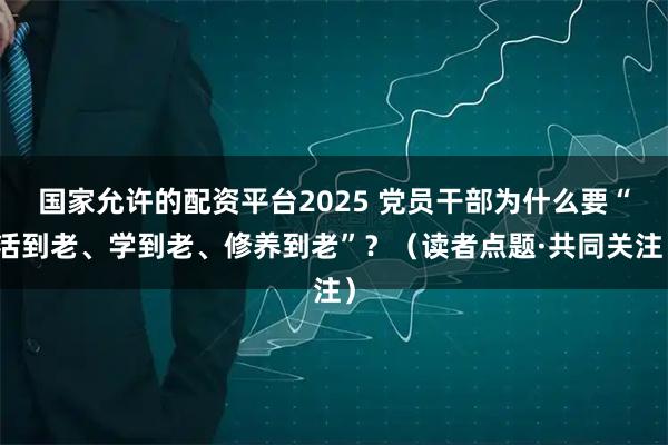 国家允许的配资平台2025 党员干部为什么要“活到老、学到老、修养到老”？（读者点题·共同关注）