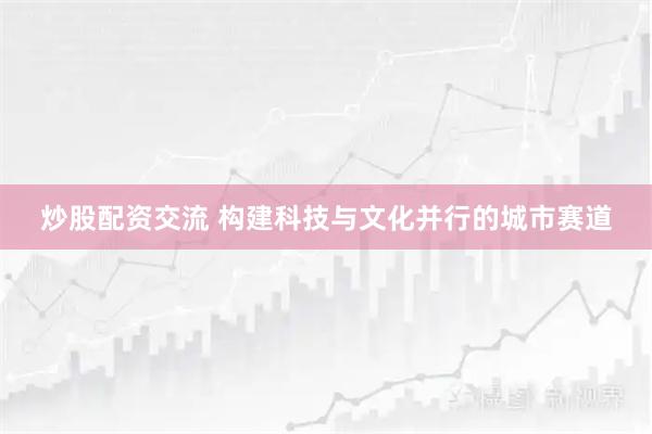 炒股配资交流 构建科技与文化并行的城市赛道