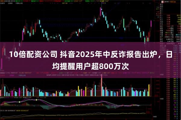 10倍配资公司 抖音2025年中反诈报告出炉，日均提醒用户超800万次