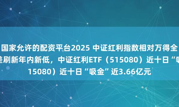 国家允许的配资平台2025 中证红利指数相对万得全A最新40日收益差刷新年内新低，中证红利ETF（515080）近十日“吸金”近3.66亿元
