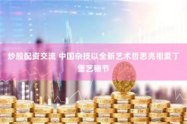 炒股配资交流 中国杂技以全新艺术哲思亮相爱丁堡艺穗节