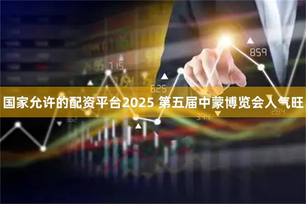 国家允许的配资平台2025 第五届中蒙博览会人气旺