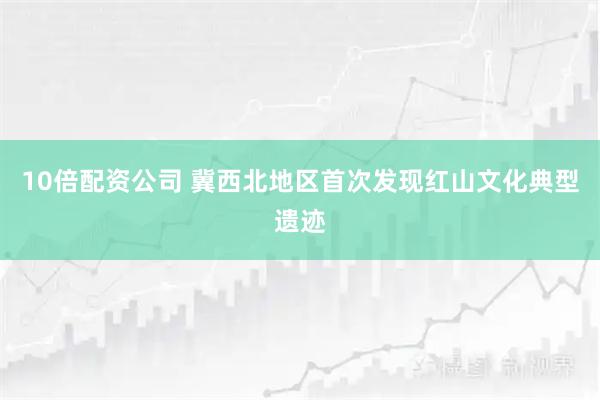 10倍配资公司 冀西北地区首次发现红山文化典型遗迹