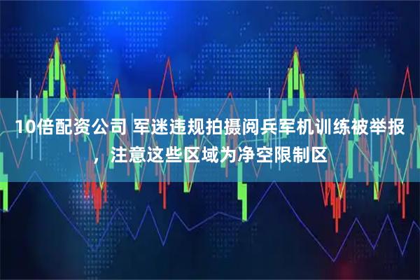 10倍配资公司 军迷违规拍摄阅兵军机训练被举报，注意这些区域为净空限制区
