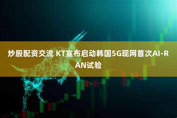 炒股配资交流 KT宣布启动韩国5G现网首次AI-RAN试验