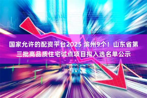 国家允许的配资平台2025 滨州9个！山东省第三批高品质住宅试点项目拟入选名单公示