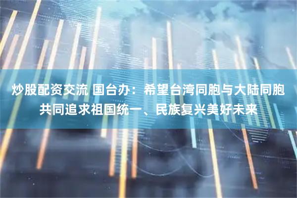 炒股配资交流 国台办：希望台湾同胞与大陆同胞共同追求祖国统一、民族复兴美好未来