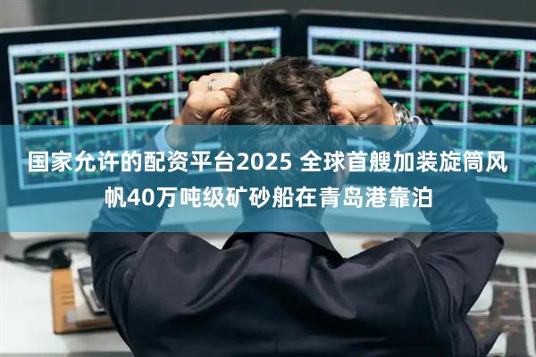 国家允许的配资平台2025 全球首艘加装旋筒风帆40万吨级矿砂船在青岛港靠泊