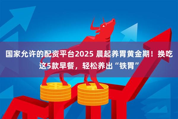 国家允许的配资平台2025 晨起养胃黄金期！换吃这5款早餐，轻松养出“铁胃”