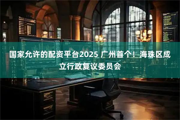 国家允许的配资平台2025 广州首个！海珠区成立行政复议委员会