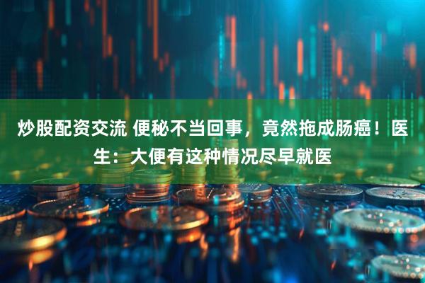 炒股配资交流 便秘不当回事，竟然拖成肠癌！医生：大便有这种情况尽早就医
