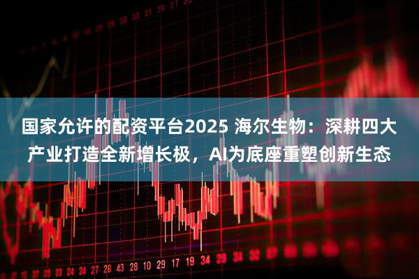 国家允许的配资平台2025 海尔生物：深耕四大产业打造全新增长极，AI为底座重塑创新生态