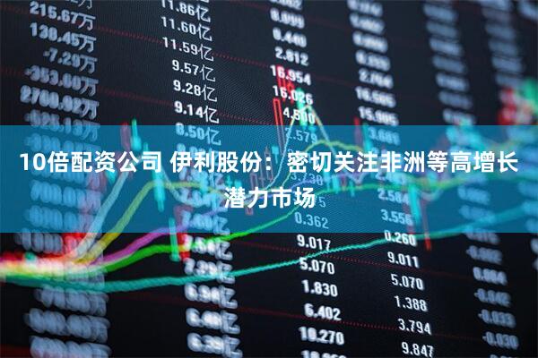 10倍配资公司 伊利股份：密切关注非洲等高增长潜力市场