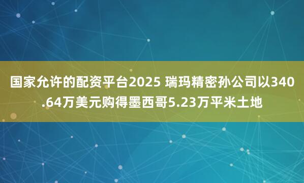 国家允许的配资平台2025 瑞玛精密孙公司以340.64万美元购得墨西哥5.23万平米土地