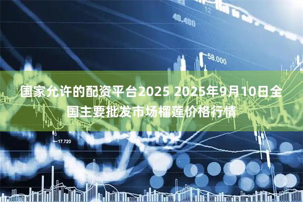 国家允许的配资平台2025 2025年9月10日全国主要批发市场榴莲价格行情