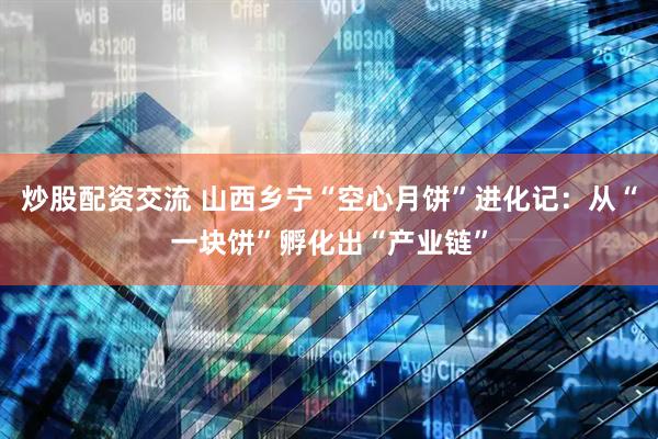 炒股配资交流 山西乡宁“空心月饼”进化记：从“一块饼”孵化出“产业链”