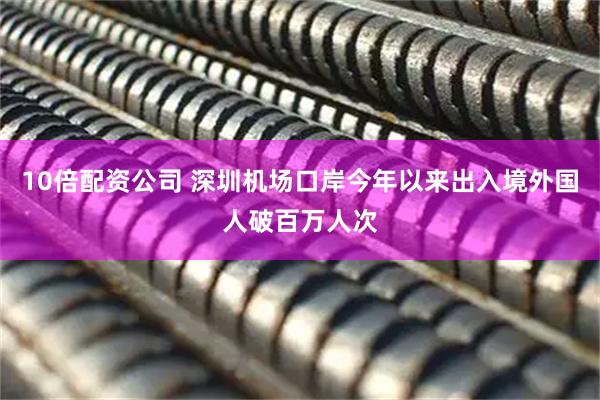 10倍配资公司 深圳机场口岸今年以来出入境外国人破百万人次