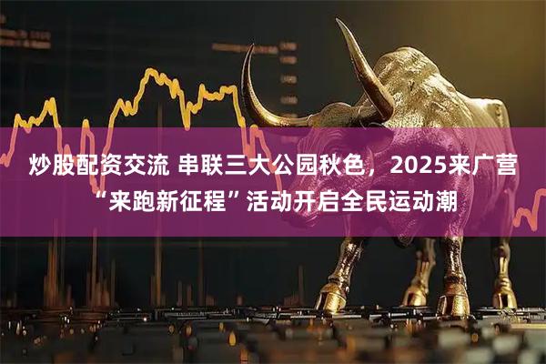 炒股配资交流 串联三大公园秋色，2025来广营“来跑新征程”活动开启全民运动潮