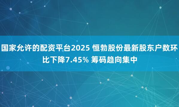 国家允许的配资平台2025 恒勃股份最新股东户数环比下降7.45% 筹码趋向集中