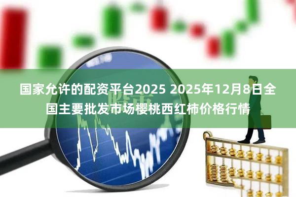 国家允许的配资平台2025 2025年12月8日全国主要批发市场樱桃西红柿价格行情