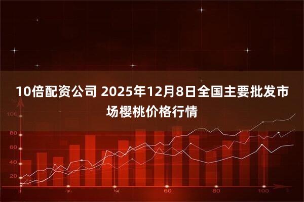 10倍配资公司 2025年12月8日全国主要批发市场樱桃价格行情