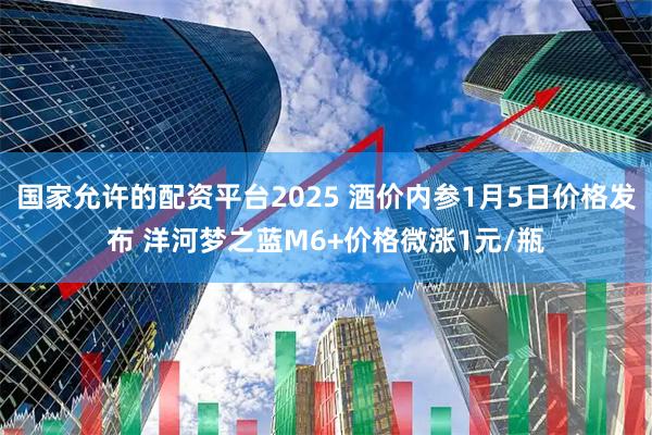 国家允许的配资平台2025 酒价内参1月5日价格发布 洋河梦之蓝M6+价格微涨1元/瓶