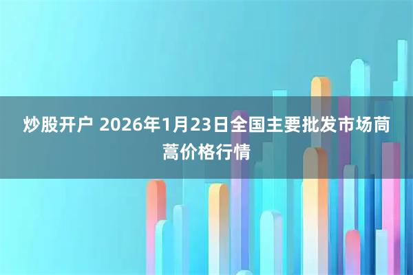 炒股开户 2026年1月23日全国主要批发市场茼蒿价格行情