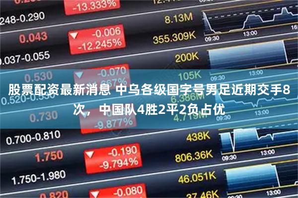 股票配资最新消息 中乌各级国字号男足近期交手8次，中国队4胜2平2负占优