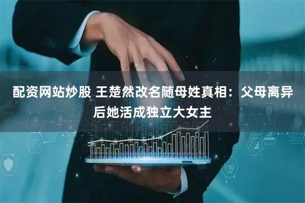 配资网站炒股 王楚然改名随母姓真相：父母离异后她活成独立大女主