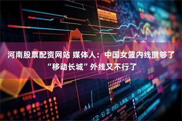 河南股票配资网站 媒体人：中国女篮内线攒够了“移动长城”外线又不行了