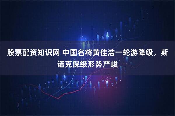 股票配资知识网 中国名将黄佳浩一轮游降级,斯诺克保级形势严峻