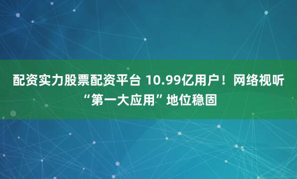 配资实力股票配资平台 10.99亿用户！网络视听“第一大应用”地位稳固
