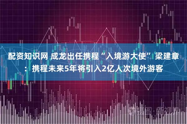 配资知识网 成龙出任携程“入境游大使” 梁建章：携程未来5年将引入2亿人次境外游客