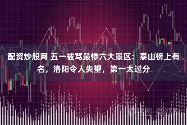 配资炒股网 五一被骂最惨六大景区：泰山榜上有名，洛阳令人失望，第一太过分