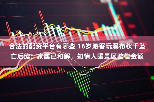合法的配资平台有哪些 16岁游客玩瀑布秋千坠亡后续：家属已和解，知情人曝景区赔偿金额