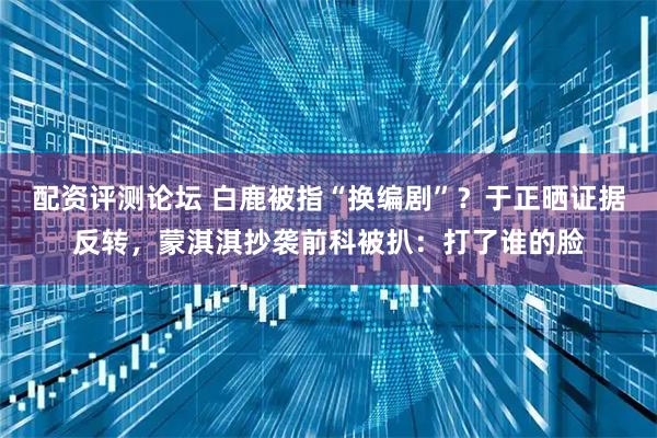 配资评测论坛 白鹿被指“换编剧”？于正晒证据反转，蒙淇淇抄袭前科被扒：打了谁的脸