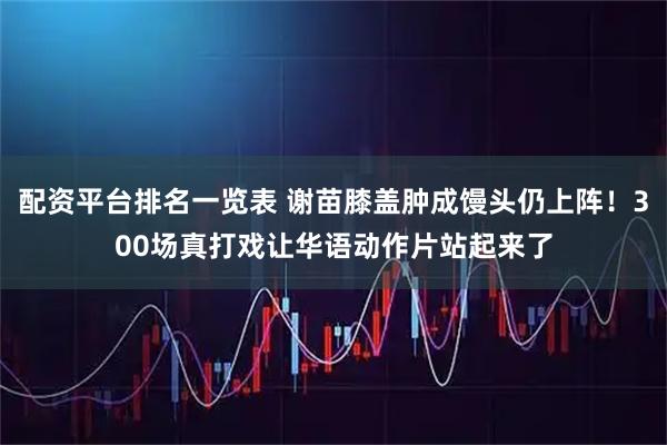配资平台排名一览表 谢苗膝盖肿成馒头仍上阵！300场真打戏让华语动作片站起来了