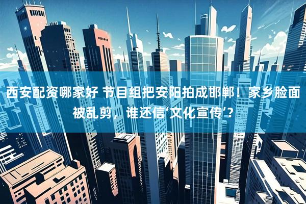 西安配资哪家好 节目组把安阳拍成邯郸！家乡脸面被乱剪，谁还信‘文化宣传’？