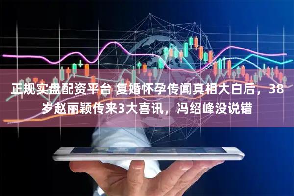 正规实盘配资平台 复婚怀孕传闻真相大白后，38岁赵丽颖传来3大喜讯，冯绍峰没说错