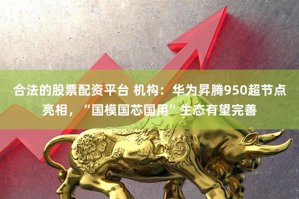 合法的股票配资平台 机构：华为昇腾950超节点亮相，“国模国芯国用”生态有望完善