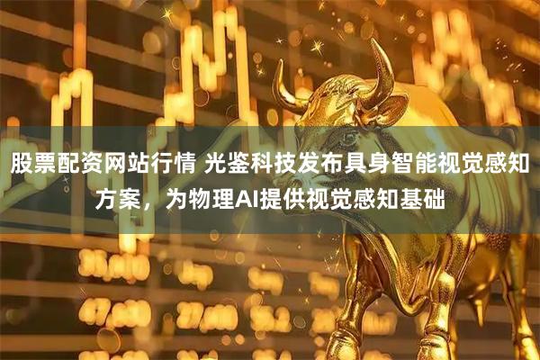 股票配资网站行情 光鉴科技发布具身智能视觉感知方案，为物理AI提供视觉感知基础