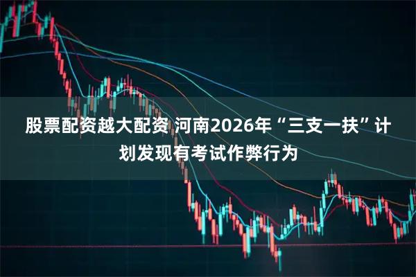 股票配资越大配资 河南2026年“三支一扶”计划发现有考试作弊行为